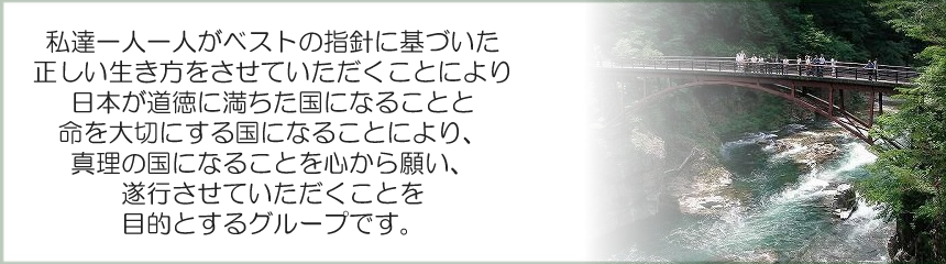 私達一人一人がベストの指針に基づいた正しい生き方をさせて頂く事により、日本が道徳に満ちた国になる事と命を大切にする国になる事により、真理の国になる事を心から願い、お手伝いをさせて頂くことを目的とするグループです。